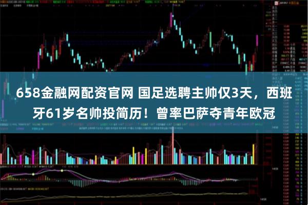 658金融网配资官网 国足选聘主帅仅3天，西班牙61岁名帅投简历！曾率巴萨夺青年欧冠