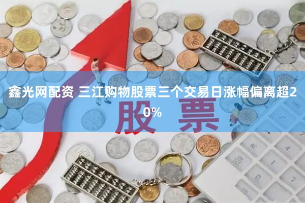 鑫光网配资 三江购物股票三个交易日涨幅偏离超20%