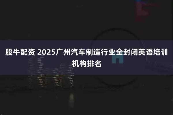 股牛配资 2025广州汽车制造行业全封闭英语培训机构排名