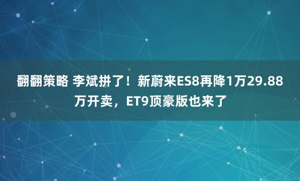 翻翻策略 李斌拼了！新蔚来ES8再降1万29.88万开卖，ET9顶豪版也来了