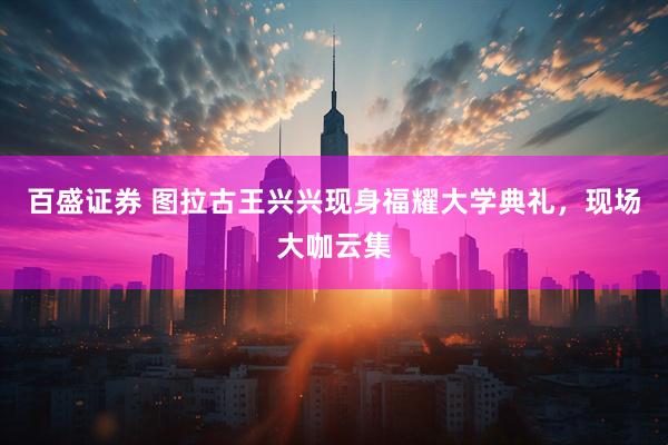 百盛证券 图拉古王兴兴现身福耀大学典礼，现场大咖云集