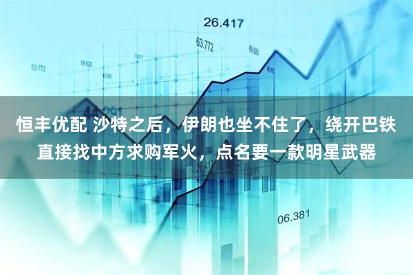 恒丰优配 沙特之后，伊朗也坐不住了，绕开巴铁直接找中方求购军火，点名要一款明星武器