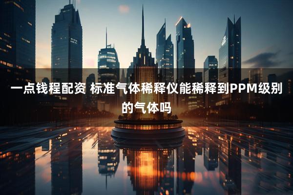 一点钱程配资 标准气体稀释仪能稀释到PPM级别的气体吗