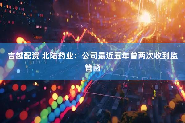 吉越配资 北陆药业：公司最近五年曾两次收到监管函