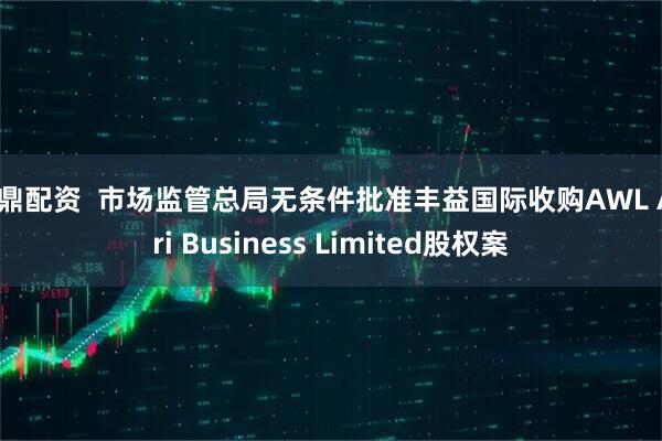 金鼎配资  市场监管总局无条件批准丰益国际收购AWL Agri Business Limited股权案