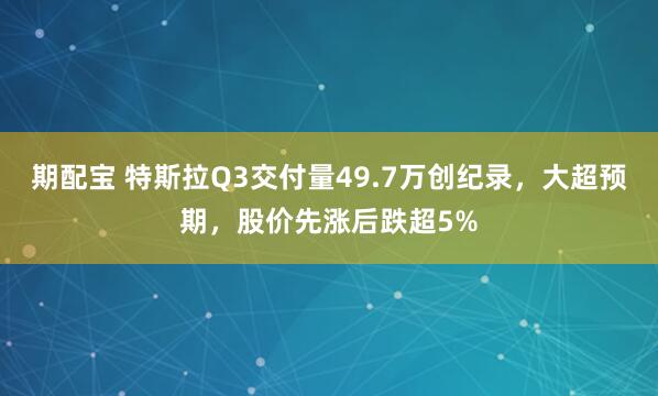 期配宝 特斯拉Q3交付量49.7万创纪录，大超预期，股价先涨后跌超5%
