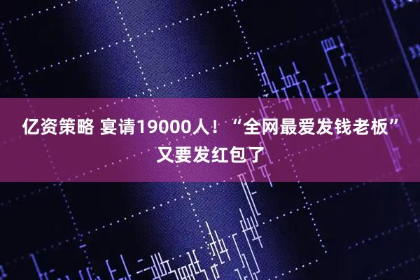 亿资策略 宴请19000人！“全网最爱发钱老板”又要发红包了
