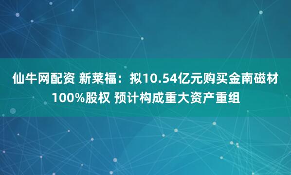 仙牛网配资 新莱福：拟10.54亿元购买金南磁材100%股权 预计构成重大资产重组