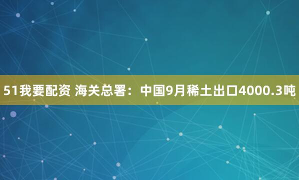 51我要配资 海关总署：中国9月稀土出口4000.3吨