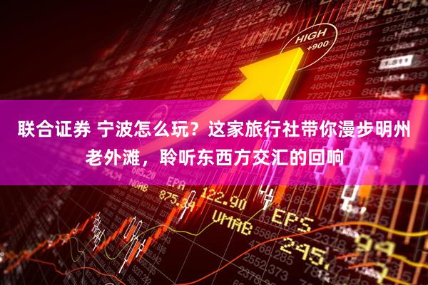 联合证券 宁波怎么玩？这家旅行社带你漫步明州老外滩，聆听东西方交汇的回响