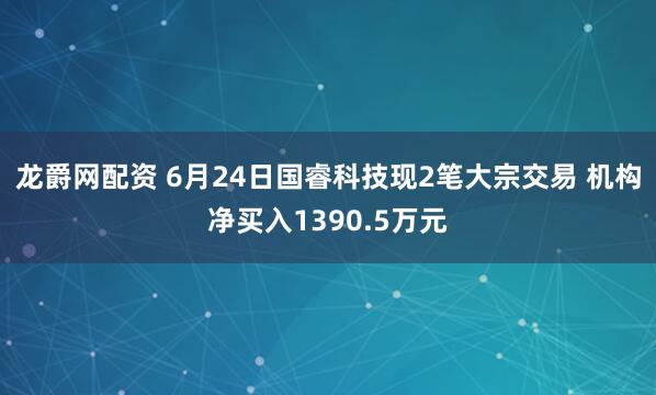 龙爵网配资 6月24日国睿科技现2笔大宗交易 机构净买入1390.5万元