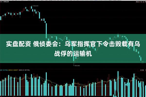 实盘配资 俄侦委会：乌军指挥官下令击毁载有乌战俘的运输机