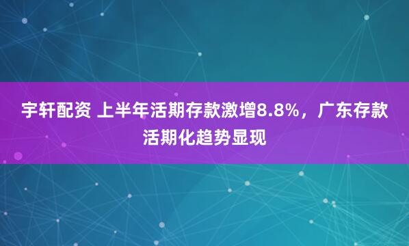 宇轩配资 上半年活期存款激增8.8%，广东存款活期化趋势显现