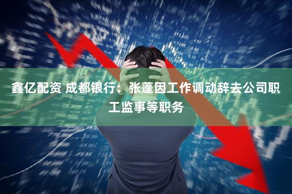 鑫亿配资 成都银行：张蓬因工作调动辞去公司职工监事等职务