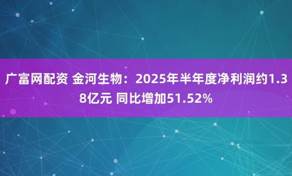 广富网配资 金河生物：2025年半年度净利润约1.38亿元 同比增加51.52%