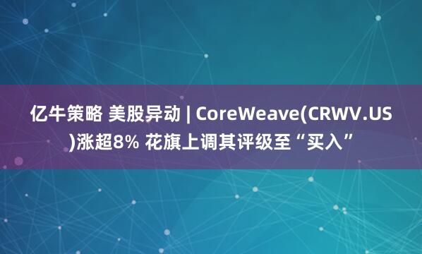 亿牛策略 美股异动 | CoreWeave(CRWV.US)涨超8% 花旗上调其评级至“买入”