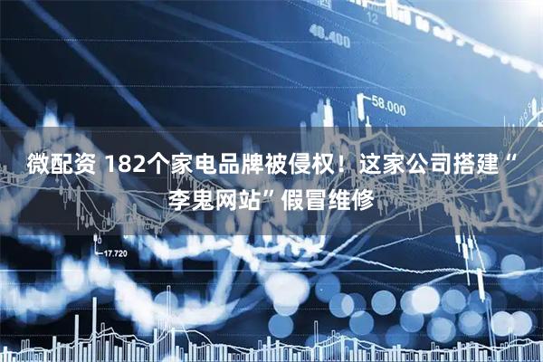 微配资 182个家电品牌被侵权！这家公司搭建“李鬼网站”假冒维修
