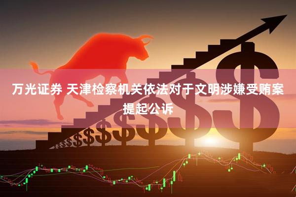 万光证券 天津检察机关依法对于文明涉嫌受贿案提起公诉